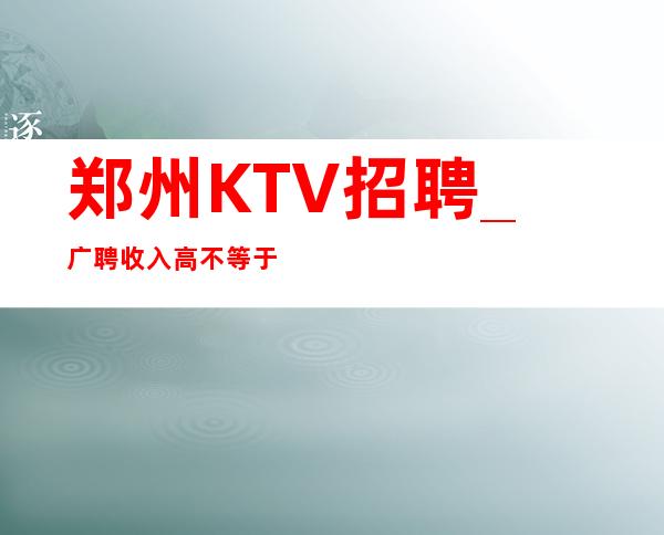 郑州KTV招聘_ 广聘收入高不等于赚不来后悔