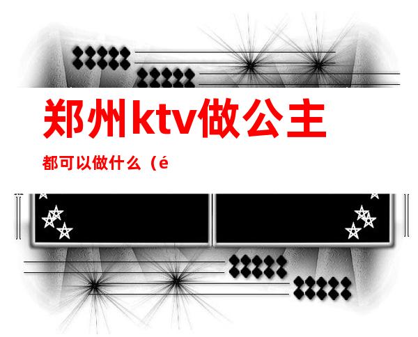 郑州ktv做公主都可以做什么(郑州ktv哪里有公主)