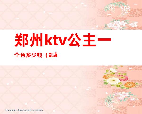 郑州ktv公主一个台多少钱(郑州歌迷ktv有公主吗)