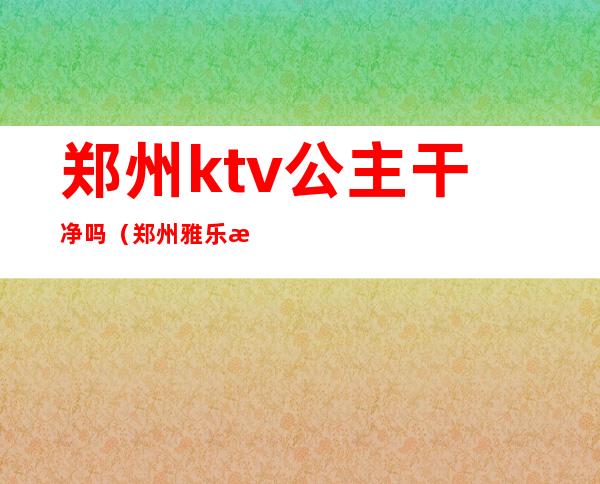 郑州ktv公主干净吗(郑州雅乐汇ktv公主怎么样)