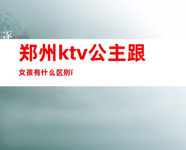 郑州ktv公主跟女孩有什么区别（郑州哪个ktv可以点公主）