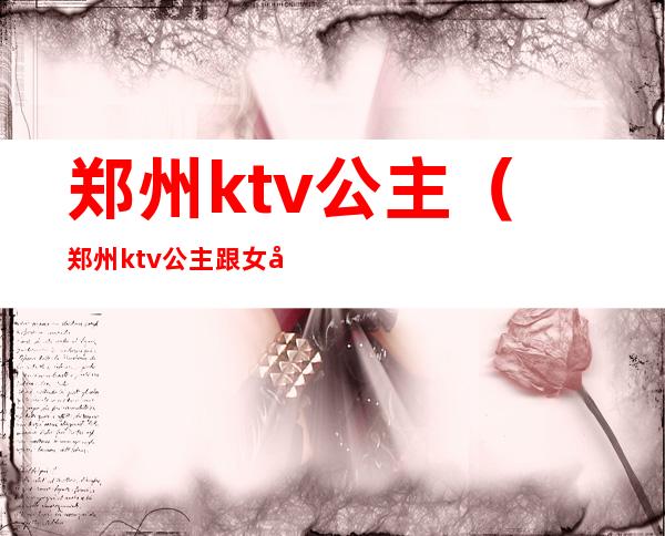 郑州ktv公主(郑州ktv公主跟女孩有什么区别)