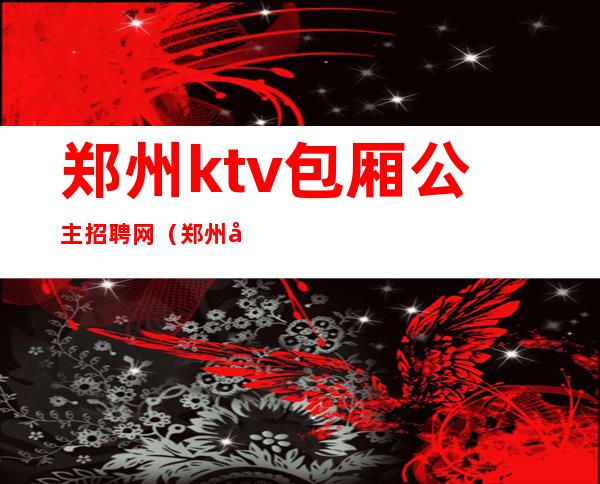 郑州ktv包厢公主招聘网(郑州夜场公主招聘信息)
