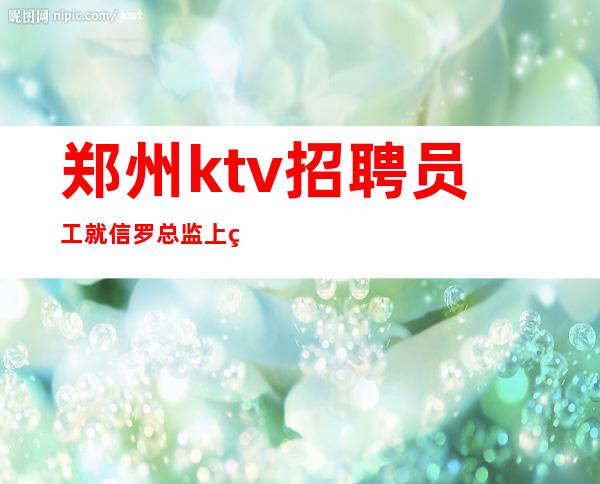 郑州ktv招聘员工就信罗总监上班包住包赚