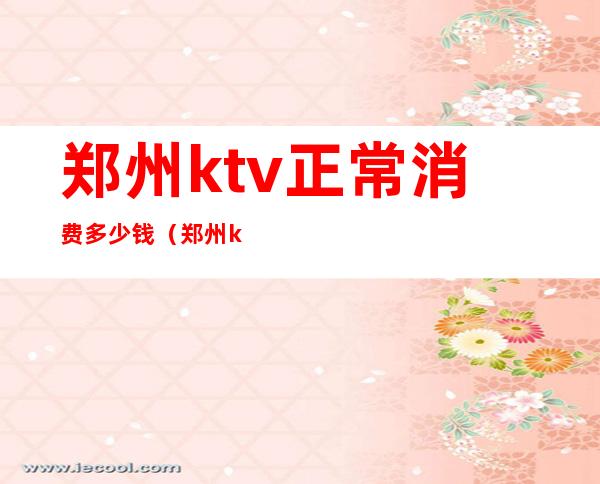 郑州ktv正常消费多少钱(郑州ktv正常消费多少钱一天)
