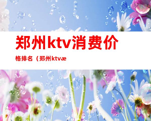 郑州ktv消费价格排名(郑州ktv消费价格排名)