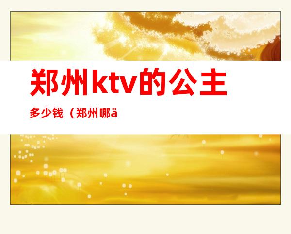 郑州ktv的公主多少钱(郑州哪个ktv招聘点歌公主)