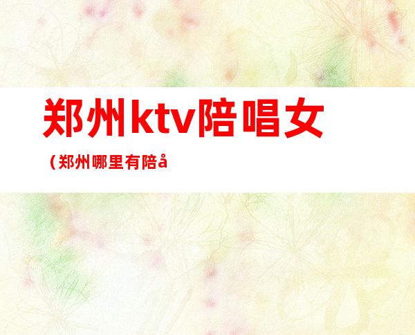 郑州ktv陪唱女（郑州哪里有陪唱的KTV）