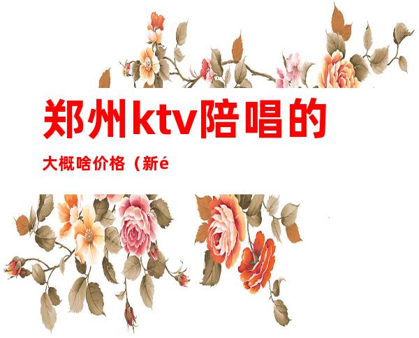 郑州ktv陪唱的大概啥价格(新郑ktv陪唱多少钱)