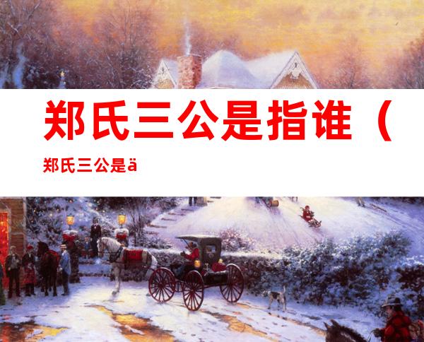 郑氏三公是指谁(郑氏三公是什么关系)