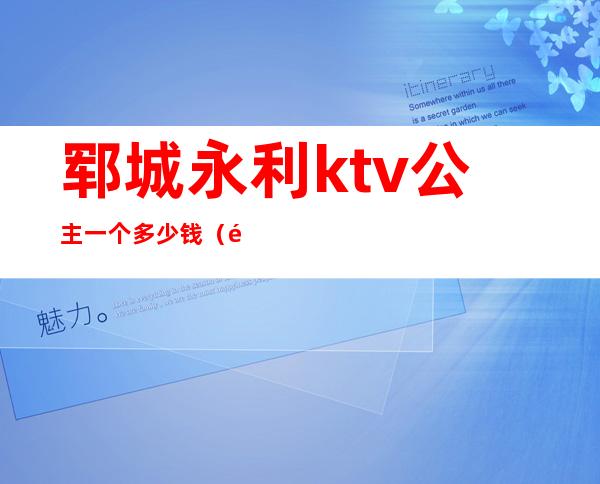 郓城永利ktv公主一个多少钱(郓城ktv公主多少钱一位)