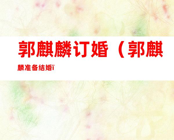 郭麒麟订婚（郭麒麟准备结婚）