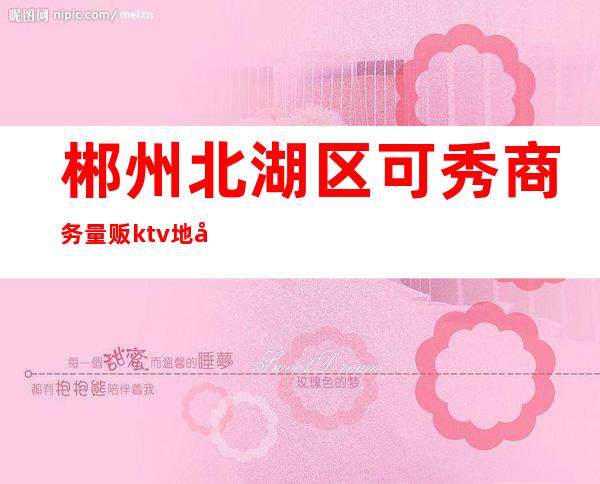 郴州北湖区可秀商务量贩ktv地址(湖南郴州ktv娱乐会所)