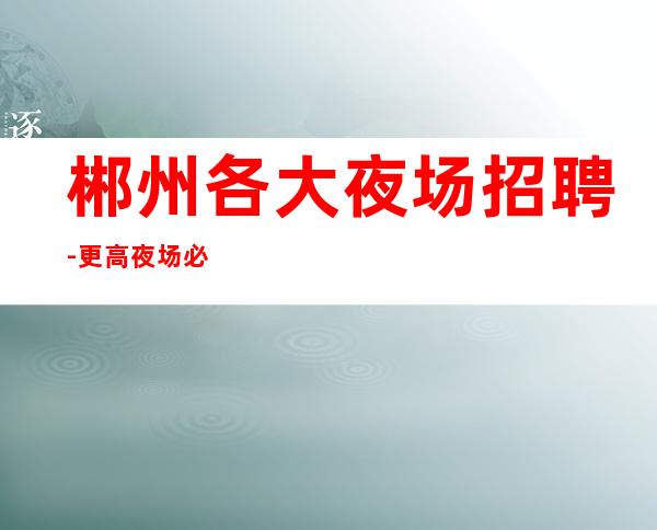 郴州各大夜场招聘-更高夜场必看的信息