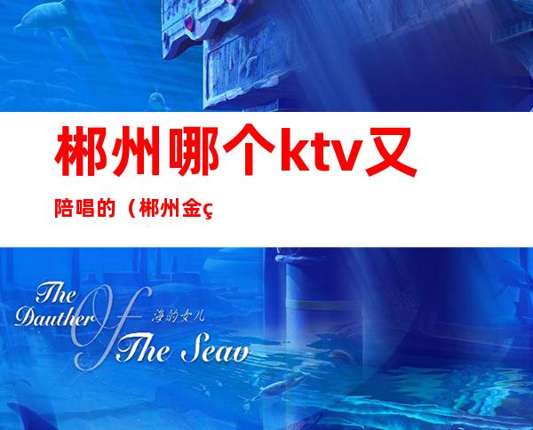 郴州哪个ktv又陪唱的（郴州金皇酒店ktv陪唱）