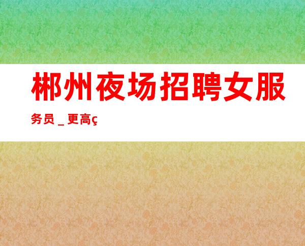 郴州夜场招聘女服务员_更高绿色夜场招聘员工