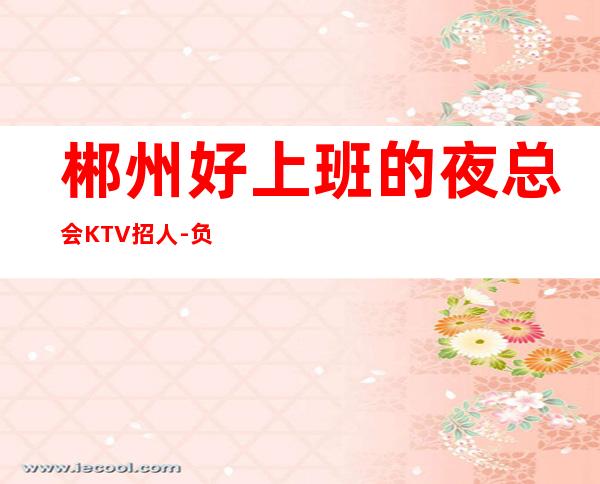 郴州好上班的夜总会KTV招人-负责靠谱团队