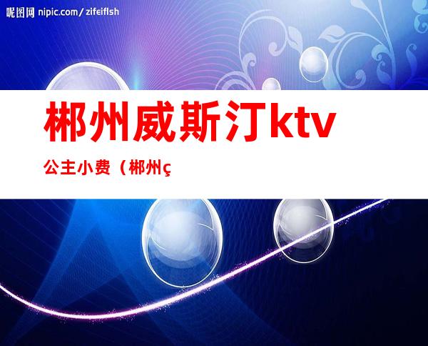 郴州威斯汀ktv公主小费(郴州皇室威斯汀娱乐会所)