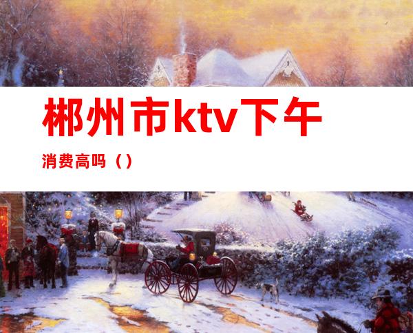 郴州市ktv下午消费高吗()