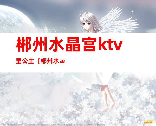 郴州水晶宫ktv里公主(郴州水晶宫ktv里公主多吗)