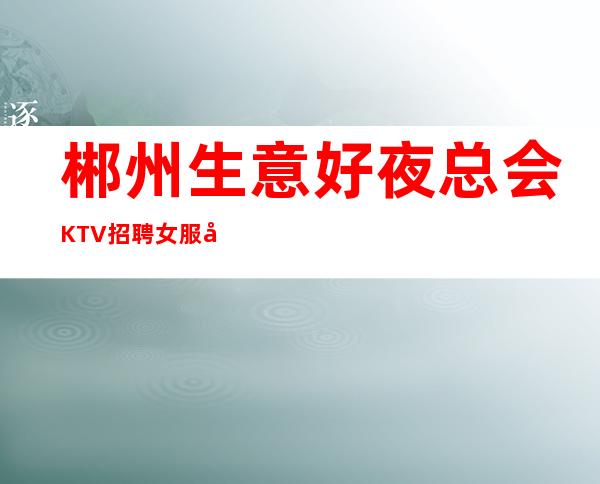 郴州生意好夜总会KTV招聘女服务员服务生兼职管住