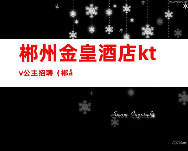 郴州金皇酒店ktv公主招聘（郴州金皇酒店最新招聘）