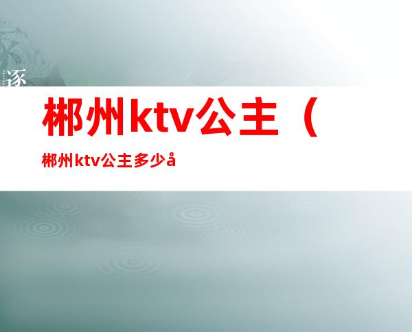 郴州ktv公主(郴州ktv公主多少小费)
