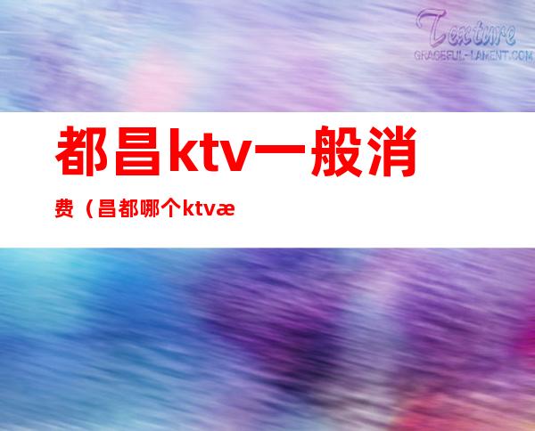 都昌ktv一般消费(昌都哪个ktv有出台的)