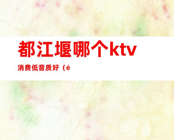 都江堰哪个ktv消费低音质好(都江堰最好的KTV)