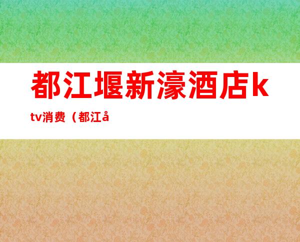 都江堰新濠酒店ktv消费(都江堰新濠酒店KTV正规不)