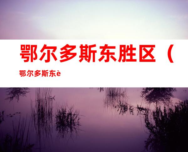 鄂尔多斯东胜区(鄂尔多斯东胜区疫情风险等级)