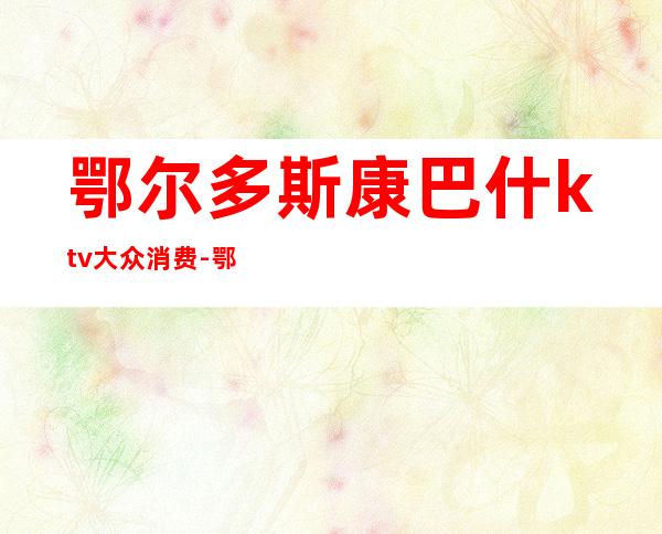 鄂尔多斯康巴什ktv大众消费-鄂尔多斯消费水平?