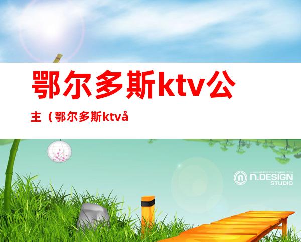 鄂尔多斯ktv公主(鄂尔多斯ktv娱乐场所)