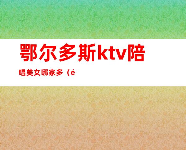 鄂尔多斯ktv陪唱美女哪家多(鄂尔多斯KTV)