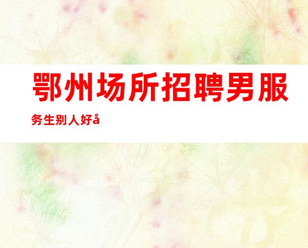 鄂州场所招聘男服务生=别人好多地方需要我们去学习
