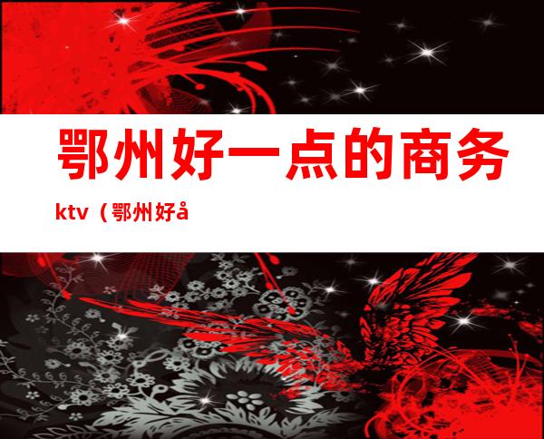 鄂州好一点的商务ktv(鄂州好吃的餐馆)