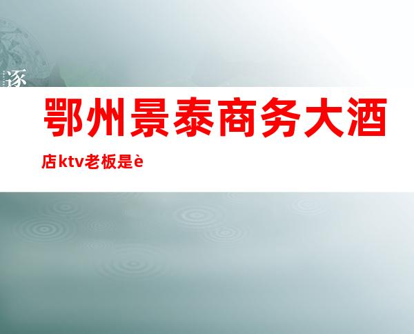 鄂州景泰商务大酒店ktv老板是谁(私房ktv 鄂州)