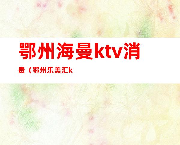 鄂州海曼ktv消费（鄂州乐美汇ktv）
