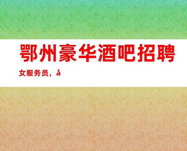 鄂州豪华酒吧招聘女服务员,包住/报销车票/好上班