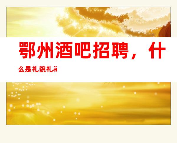鄂州酒吧招聘,什么是礼貌礼仪