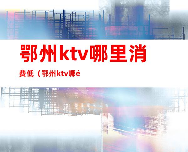 鄂州ktv哪里消费低(鄂州ktv哪里消费低点)