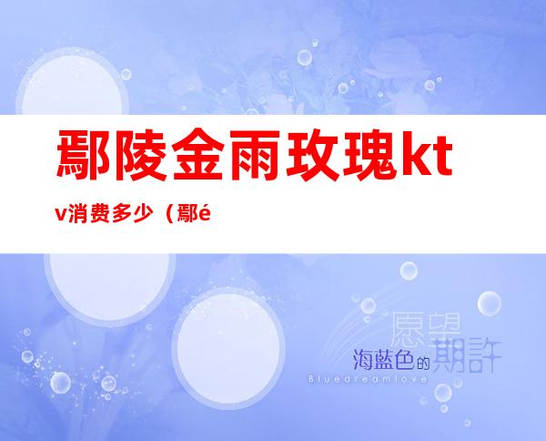 鄢陵金雨玫瑰ktv消费多少(鄢陵金雨玫瑰水上乐园怎么样)