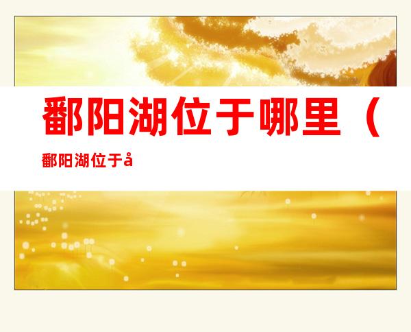 鄱阳湖位于哪里(鄱阳湖位于哪里的城市)
