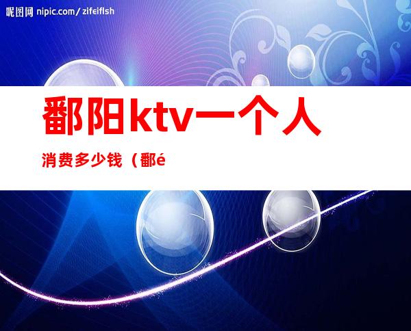 鄱阳ktv一个人消费多少钱（鄱阳金唛ktv电话）