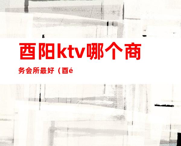 酉阳ktv哪个商务会所最好(酉阳k派ktv消费)