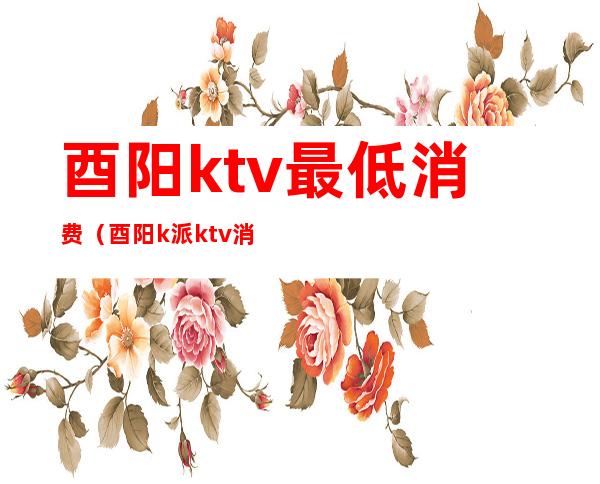 酉阳ktv最低消费(酉阳k派ktv消费)
