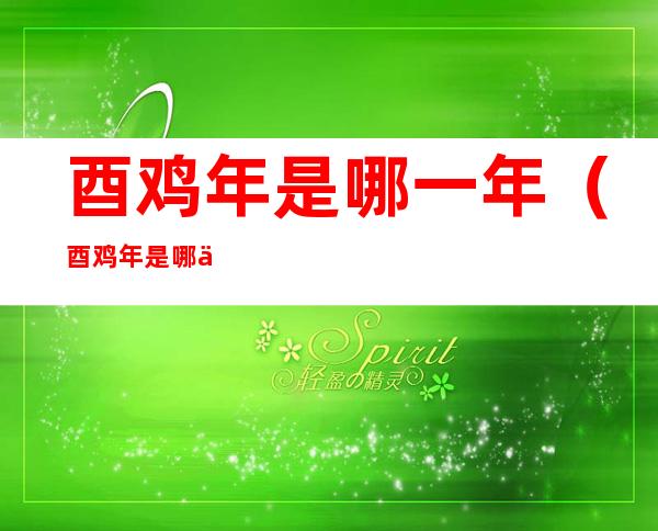 酉鸡年是哪一年(酉鸡年是哪一年属什么)