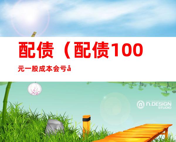 配债(配债100元一股成本会亏吗)