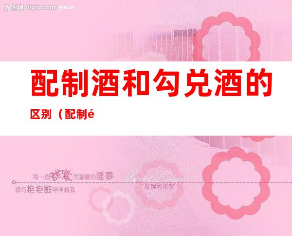 配制酒和勾兑酒的区别(配制酒和勾兑酒的区别是什么)