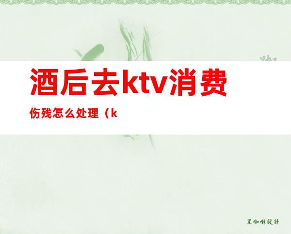 酒后去ktv消费伤残怎么处理(ktv喝酒摔伤怎么赔偿)
